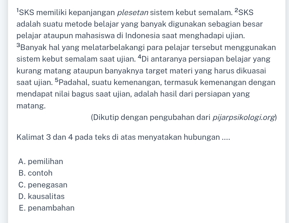 ¹SKS memiliki kepanjangan plesetan sistem kebut semalam. 2 SKS
adalah suatu metode belajar yang banyak digunakan sebagian besar
pelajar ataupun mahasiswa di Indonesia saat menghadapi ujian.
³Banyak hal yang melatarbelakangi para pelajar tersebut menggunakan
sistem kebut semalam saat ujian. ⁴Di antaranya persiapan belajar yang
kurang matang ataupun banyaknya target materi yang harus dikuasai
saat ujian. ^ *Padahal, suatu kemenangan, termasuk kemenangan dengan
mendapat nilai bagus saat ujian, adalah hasil dari persiapan yang
matang.
(Dikutip dengan pengubahan dari pijarpsikologi.org)
Kalimat 3 dan 4 pada teks di atas menyatakan hubungan ....
A. pemilihan
B. contoh
C. penegasan
D. kausalitas
E. penambahan