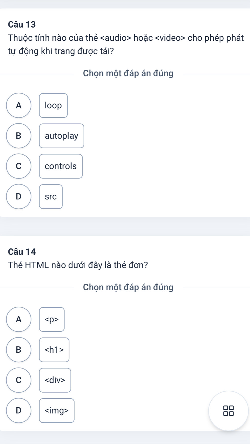 Thuộc tính nào của thẻ hoặc cho phép phát
tự động khi trang được tải?
Chọn một đáp án đúng
A loop
B autoplay
C controls
D src
Câu 14
Thẻ HTML nào dưới đây là thẻ đơn?
Chọn một đáp án đúng
A
B
C
D
□□
□□