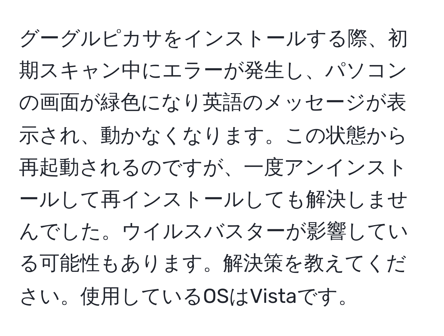 グーグルピカサをインストールする際、初期スキャン中にエラーが発生し、パソコンの画面が緑色になり英語のメッセージが表示され、動かなくなります。この状態から再起動されるのですが、一度アンインストールして再インストールしても解決しませんでした。ウイルスバスターが影響している可能性もあります。解決策を教えてください。使用しているOSはVistaです。