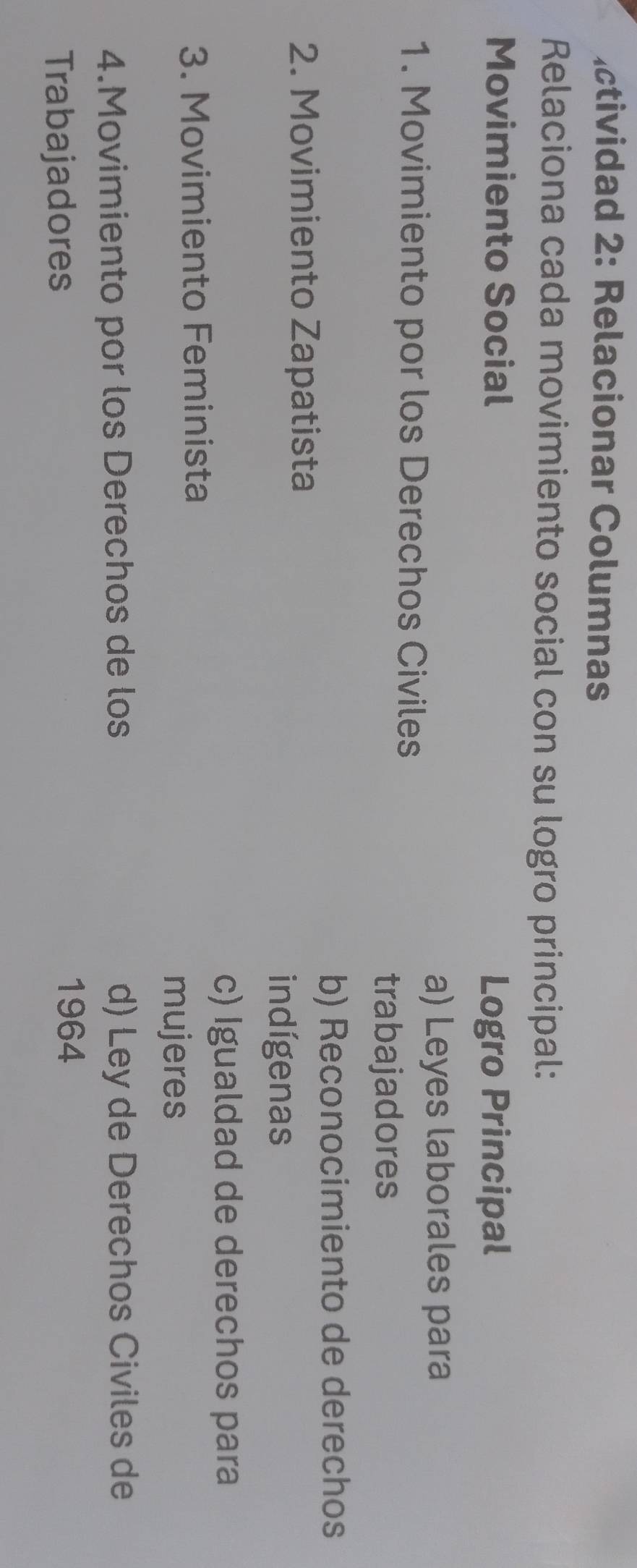 ctividad 2: Relacionar Columnas
Relaciona cada movimiento social con su logro principal:
Movimiento Social Logro Principal
a) Leyes laborales para
1. Movimiento por los Derechos Civiles
trabajadores
b) Reconocimiento de derechos
2. Movimiento Zapatista
indígenas
c) Igualdad de derechos para
3. Movimiento Feminista
mujeres
4.Movimiento por los Derechos de los d) Ley de Derechos Civiles de
Trabajadores
1964