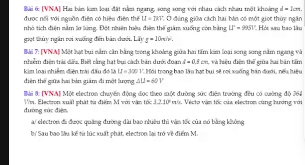 [VNA] Hai bản kim loại đặt nằm ngang, song song với nhau cách nhau một khoảng d=1cm, 
được nối với nguồn điện có hiệu điện thể U=1kV * Ở đúng giữa cách hai bản có một giọt thủy ngân 
nhỏ tích điện nằm lơ lứng. Đột nhiên hiệu điện thế giảm xuống còn bằng U'=9=995V ' Hỏi sau bao lâu 
giọt thủy ngân rơi xuống đến bản đưới. Lấy g=10m/s^2. 
Bài 7: [VNA] Một hạt bụi nằm cân bằng trong khoảng giữa hai tấm kim loại song song nằm ngang và 
nhiễm điện trải dấu. Biết rằng hạt bụi cách bản dưới đoạn d=0.8cm , và hiệu điện thế giữa hai bản tấm 
kim loại nhiểm điện trải đấu đó là U=300V. T. Hỏi trong bao lâu hạt bụi sẽ rơi xuống bản đưới, nếu hiệu 
điện thế giữa hai bản giảm đi một lượng △ U=60V
Bài 8: [VNA] Một electron chuyến động dọc theo một đường sức điện trường đều có cường độ 364
V/m. Electron xuất phát từ điểm M với văn tốc 3,2.10^6m/s s. Vécto vận tốc của electron cùng hướng với 
đường sức điện. 
a/ electron đi được quăng đường dài bao nhiêu thì vận tốc của nó bằng không 
b/ Sau bao lâu kể từ lúc xuất phát, electron lại trở về điểm M.