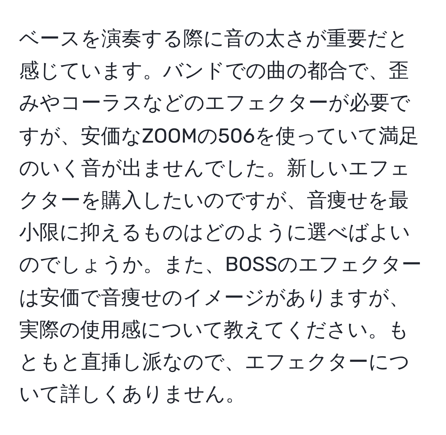 ベースを演奏する際に音の太さが重要だと感じています。バンドでの曲の都合で、歪みやコーラスなどのエフェクターが必要ですが、安価なZOOMの506を使っていて満足のいく音が出ませんでした。新しいエフェクターを購入したいのですが、音痩せを最小限に抑えるものはどのように選べばよいのでしょうか。また、BOSSのエフェクターは安価で音痩せのイメージがありますが、実際の使用感について教えてください。もともと直挿し派なので、エフェクターについて詳しくありません。