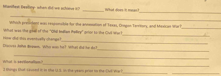 Manifest Destiny- when did we achieve it? _What does it mean? 
_ 
_ 
Which president was responsible for the annexation of Texas, Oregon Territory, and Mexican War?_ 
_ 
What was the goal of the “Old Indian Policy” prior to the Civil War? 
_ 
How did this eventually change? 
_ 
Discuss John Brown, Who was he? What did he do? 
_ 
_ 
What is sectionalism? 
_ 
_ 
2 things that caused it in the U.S. in the years prior to the Civil War?