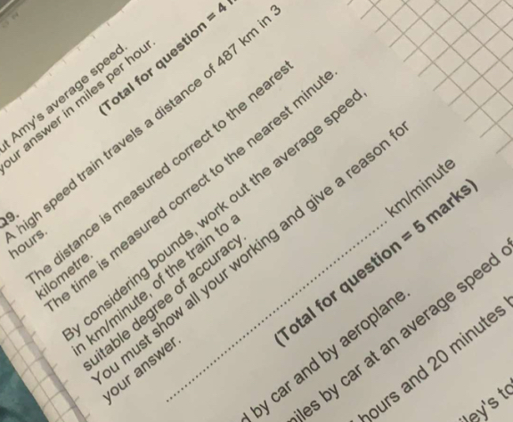 =4 
otal for questic 
Amy's average spee 
r answer in miles per ho
19. h speed train travels a distance of 487 kr
km/minute
ime is measured correct to the nearest m
marks) 
onsidering bounds, work out the average s 
distance is measured correct to the ne kilometre
hours
otal for questic =5
km/minute, of the train t 
itable degree of accura 
must show all your working and give a reas . our answe 
s by car at an average spee 
by car and by aeroplar 
burs and 20 minute
Wey's t