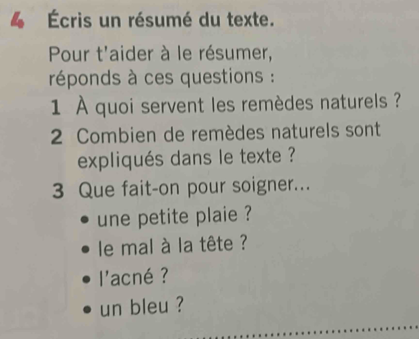 4 Écris un résumé du texte. 
Pour t'aider à le résumer, 
réponds à ces questions : 
1 À quoi servent les remèdes naturels ? 
2 Combien de remèdes naturels sont 
expliqués dans le texte ? 
3 Que fait-on pour soigner... 
une petite plaie ? 
le mal à la tête ? 
l'acné ? 
un bleu ?