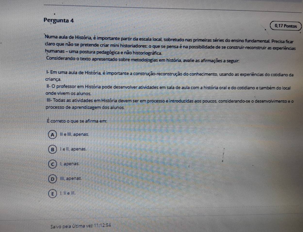 Pergunta 4 0,17 Pontos
Numa aula de História, é importante partir da escala local, sobretudo nas primeiras séries do ensino fundamental. Precisa ficar
claro que não se pretende criar mini historiadores: o que se pensa é na possibilidade de se construir-reconstruir as experiências
humanas - uma postura pedagógica e não historiográfica.
Considerando o texto apresentado sobre metodojogias em história, avalie as afirmações a seguir:
- Em uma aula de História, é importante a construção-reconstrução do conhecimento, usando as experiências do cotidiano da
criança.
II- O professor em História pode desenvolver atividades em sala de aula com a história oral e do cotidiano e também do local
onde vivem os alunos.
III- Todas as atividades em História devem ser em processo e introduzidas aos poucos, considerando-se o desenvolvimento e o
processo de aprendizagem dos alunos.
É correto o que se afirma em:
A )IIeIII, apenas.
B) I eI, apenas.
c) I apenas.
D) III, apenas.
E  I. I e III.
Salvo pela última vez 11: 12:54