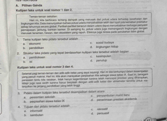 Pilihan Ganda
Kutipan teks untuk soal nomor 1 dan 2.
Teman-teman sekalian.
Hari ini, kita berbicara tentang dampak yang merusak dari polusi udara terhadap kesehatan dan
lingkungan kita. Data menunjukkan bahwa polusi udara menyebabkan lebih dari tujuh juta kematian prematur
setiap tahunnya secara global. Partikel-partikel beracun dalam udara dapat menyebabkan berbagai penyakit
perapasan, jantung, bahkan kanker. Di samping itu, polusi udara juga memengaruhi lingkungan dengan
merusak tanaman, hewan, dan ekosistem yang rapuh. Efeknya juga terasa pada perubahan iklim global.
1. Tema kutipan teks pidato tersebut adalah . . . .
a. ekonomi c. sosial budaya
b. pendidikan d. lingkungan hidup
2. Struktur teks pidato yang tepat berdasarkan kutipan teks tersebut adalah bagian . . . .
a. pembukaan c. kesimpulan
b. isi d. penutup
Kutipan teks untuk soal nomor 3 dan 4.
Selamat pagi teman-teman dan adik-adik kelas yang saya sayangi. Hari ini kita berkumpul dalam kesempatan
yang penuh makna. Hari ini, kita akan merayakan perpisahan kita sebagai siswa kelas iX. Saat ini, beragam
perasaan tentu kita rasakan, tidak hanya kegembiraan karena telah mencapai prestasi yeng diharapkan,
tetapi juga rasa sedih karena harus berpisah dengan adik-adik kelas dan almamater tercinta untuk me-
lanjutkan ke jenjang pendidikan yang lebih tinggi.
3. Pidato dalam kutipan teks tersebut disampaikan dalam acara
a. peresmian sekolah c. penyambutan murid baru
b. perpisahan siswa kelas IX d. penerimaan prestasi akademik
4. Tujuan dari pidato tersebut adalah
a. informatif c. rekreatif
b. sambutan d. persuasif