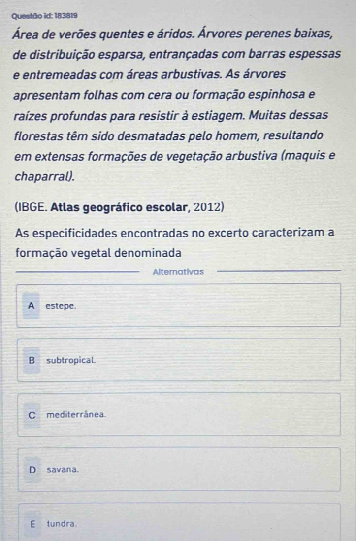 Questão id: 183819
Área de verões quentes e áridos. Árvores perenes baixas,
de distribuição esparsa, entrançadas com barras espessas
e entremeadas com áreas arbustivas. As árvores
apresentam folhas com cera ou formação espinhosa e
raízes profundas para resistir à estiagem. Muitas dessas
florestas têm sido desmatadas pelo homem, resultando
em extensas formações de vegetação arbustiva (maquis e
chaparral).
(IBGE. Atlas geográfico escolar, 2012)
As especificidades encontradas no excerto caracterizam a
formação vegetal denominada
_
Alternativas_
_
A estepe.
B subtropical.
Cmediterrânea.
D savana.
E tundra.