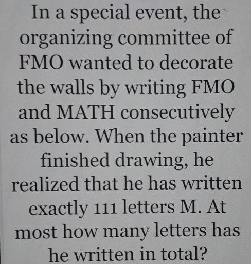 In a special event, the 
organizing committee of 
FMO wanted to decorate 
the walls by writing FMO 
and MATH consecutively 
as below. When the painter 
finished drawing, he 
realized that he has written 
exactly 111 letters M. At 
most how many letters has 
he written in total?