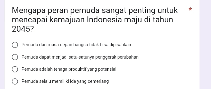 Mengapa peran pemuda sangat penting untuk *
mencapai kemajuan Indonesia maju di tahun
2045?
Pemuda dan masa depan bangsa tidak bisa dipisahkan
Pemuda dapat menjadi satu-satunya penggerak perubahan
Pemuda adalah tenaga produktif yang potensial
Pemuda selalu memiliki ide yang cemerlang