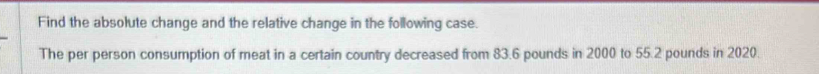 Find the absolute change and the relative change in the following case. 
The per person consumption of meat in a certain country decreased from 83.6 pounds in 2000 to 55.2 pounds in 2020.
