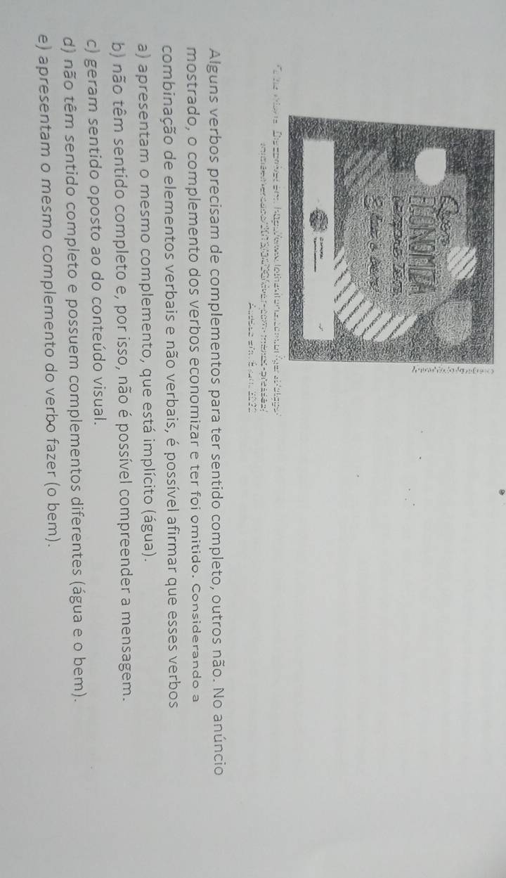 he w otage 
imée erdade/20n 3r340/éer-com ménas-présses?
Audees e ré sars 2032
Alguns verbos precisam de complementos para ter sentido completo, outros não. No anúncio
mostrado, o complemento dos verbos economizar e ter foi omitido. Considerando a
combinação de elementos verbais e não verbais, é possível afirmar que esses verbos
a) apresentam o mesmo complemento, que está implícito (água).
b) não têm sentido completo e, por isso, não é possível compreender a mensagem.
c) geram sentido oposto ao do conteúdo visual.
d) não têm sentido completo e possuem complementos diferentes (água e o bem).
e) apresentam o mesmo complemento do verbo fazer (o bem).