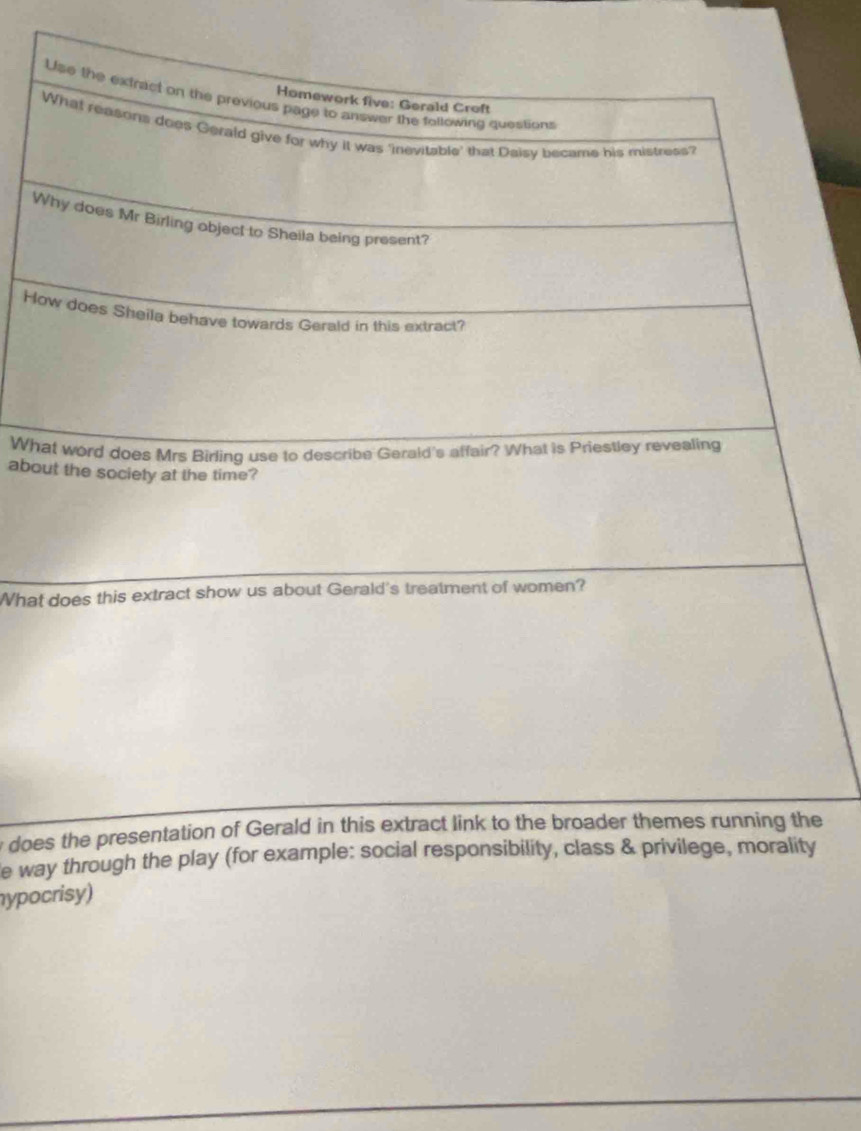 Use the extract on the previous page to answer the following questions 
Homework five: Gerald Croft 
What reasons does Gerald give for why it was ‘inevitable' that Daisy became his mistress? 
Why does Mr Birling object to Sheila being present? 
How does Sheila behave towards Gerald in this extract? 
What word does Mrs Birling use to describe Gerald's affair? What is Priestley revealing 
about the society at the time? 
What does this extract show us about Gerald's treatment of women? 
does the presentation of Gerald in this extract link to the broader themes running the 
e way through the play (for example: social responsibility, class & privilege, morality 
hypocrisy)