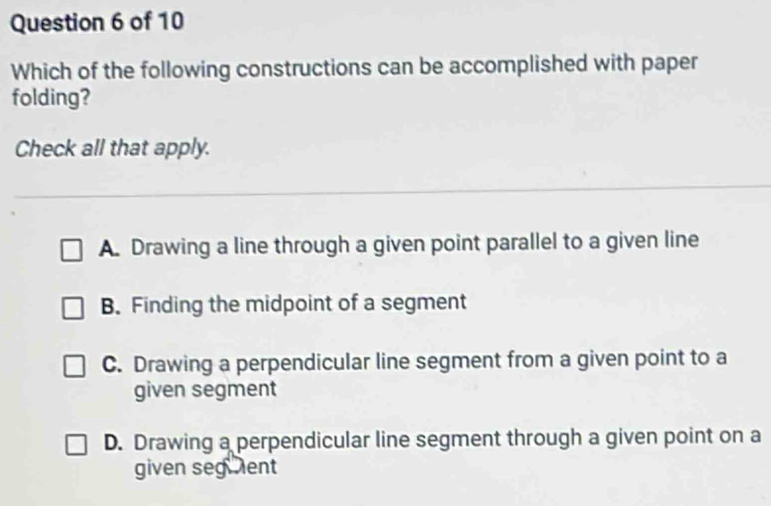 Which of the following constructions can be accomplished with paper
folding?
Check all that apply.
A. Drawing a line through a given point parallel to a given line
B. Finding the midpoint of a segment
C. Drawing a perpendicular line segment from a given point to a
given segment
D. Drawing a perpendicular line segment through a given point on a
given seguent