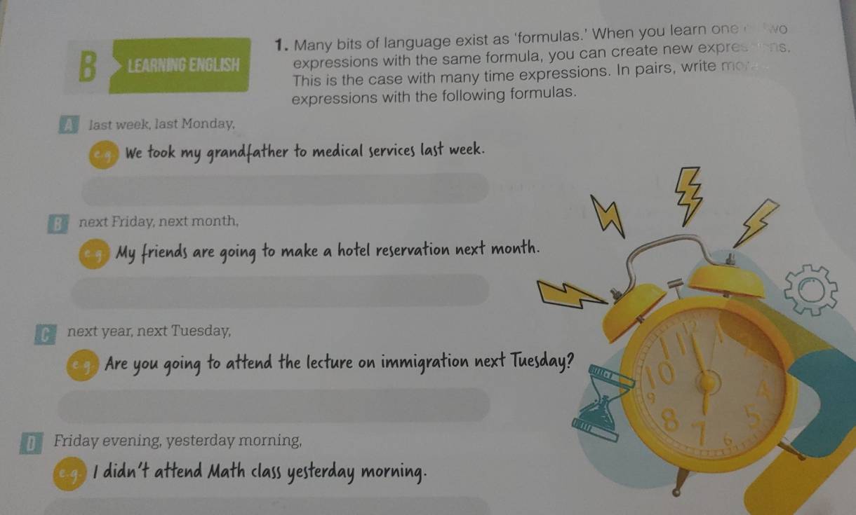 Many bits of language exist as ‘formulas.’ When you learn one o wo 
B LEARNING ENGLISH expressions with the same formula, you can create new expresdons. 
This is the case with many time expressions. In pairs, write mor 
expressions with the following formulas. 
last week, last Monday, 
eg) We took my grandfather to medical services last week. 
next Friday, next month, 
e g? My friends are going to make a hotel reservation next mont 
next year, next Tuesday, 
eg ) Are you going to attend the lecture on immigration next Tu 
Friday evening, yesterday morning, 
e g I didn't attend Math class yesterday morning.