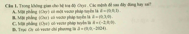 Trong không gian cho hệ toạ độ Oxyz. Các mệnh đề sau đây đúng hay sai?
A. Mặt phẳng (Oxy) có một vectơ pháp tuyến là vector n=(0;0;1).
B. Mặt phẳng 3 (Oxz) có vectơ pháp tuyến là vector n=(0;3;0).
C. Mặt phẳng (Oyz) có vectơ pháp tuyển là vector n=(-2;0;0).
D. Trục Oz có vectơ chỉ phương là vector a=(0;0;-2024).