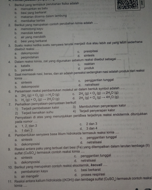 Berikut yang termasuk perubahan fisika adalah .
a. mencairkan es batu
b. besi yang berkarat
c. makanan dicerna dalam lambung
d. membakar kertas
2. Berikut yang merupakan contoh perubahan kimia adalah ...
a. memotong kayu
b. merobek kertas
c. air yang mendidih
d. besi yang berkarat
3. Suatu reaksi ketika suatu senyawa terurai menjadi dua atau lebih zat yang lebih sederhana
disebut reaksi ....
a. dekomposisi c. presipitasi
b. perpindahan d. sintesis
4. Dalam reaksi kimia, zat yang digunakan sebelum reaksi disebut sebagai …
a. katalis  c. reaktan
b. pereaksi d. produk
5. Saat memasak nasi, beras, dan air adalah pereaksi sedangkan nasi adalah produk dari reaksi
kimia ....
a. sintesis c. penggantian tunggal
b. dekomposisi d. netralisasi
6. Persamaan reaksi pembentukan molekul air dalam bentuk symbol adalah ...
a. 2H_2(g)+O_2(g)to H_2O(g) C. 2H_2(g)+O_2(g)to 2H_2O(g)
b.
7. Perhatikan pernyataan-pernyataan berikut! H_2(g)+O_2(g)to 2H_2O(g) d. 2H_2(g)+O_2(g)to 4H_2O(g)
1) Terjadi pembebasan kalor 3) Membutuhkan penyerapan kalor
2) Terjadi kenaikan suhu 4) Terjadi penyerapan kalor
Pernyataan di atas yang menunjukkan peristiwa terjadinya reaksi endotermik ditunjukkan
pada nomor ....
a. 1, 2, dan 3 c. 2 dan 3
b. 1 dan 2 d. 3 dan 4
8. Pembentukan senyawa basa litium hidroksida termasuk reaksi kimia ....
a. sintesis c. penggantian tunggal
b. dekomposisi d. netralisasi
9. Reaksi antara paku yang terbuat dari besi (Fe) yang ditempatkan dalam larutan tembaga (II)
sulfat (CuSO_4 ) termasuk contoh reaksi kimia ....
a. sintesis c. penggantian tunggal
b. dekomposisi d. netralisasi
10. Berikut yang merupakan contoh reaksi eksotermik, kecuall ....
a. pembakaran kayu c. besi berkarat
b. air mengalir d. proses respirasi
11. Reaksi antara kalium hidroksida ((KOH)) dan tembaga sulfat (CuSO₄) termasuk contoh reaksi
kimia ....