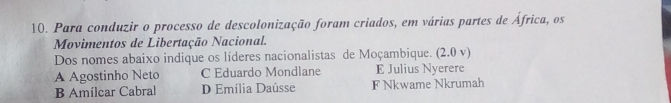 Para conduzir o processo de descolonização foram criados, em várias partes de África, os
Movimentos de Libertação Nacional.
Dos nomes abaixo indique os líderes nacionalistas de Moçambique. (2.0 v)
A Agostinho Neto C Eduardo Mondlane E Julius Nyerere
B Amilcar Cabral D Emília Daússe F Nkwame Nkrumah