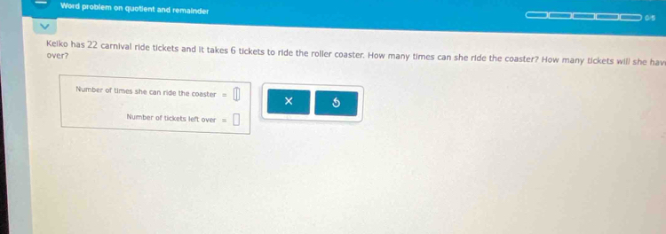 Word problem on quotient and remainder = = 0/5 
Keiko has 22 carnival ride tickets and it takes 6 tickets to ride the roller coaster. How many times can she ride the coaster? How many tickets will she hav 
over? 
Number of times she can ride the coaster =□ × 5
Number of tickets left over =□