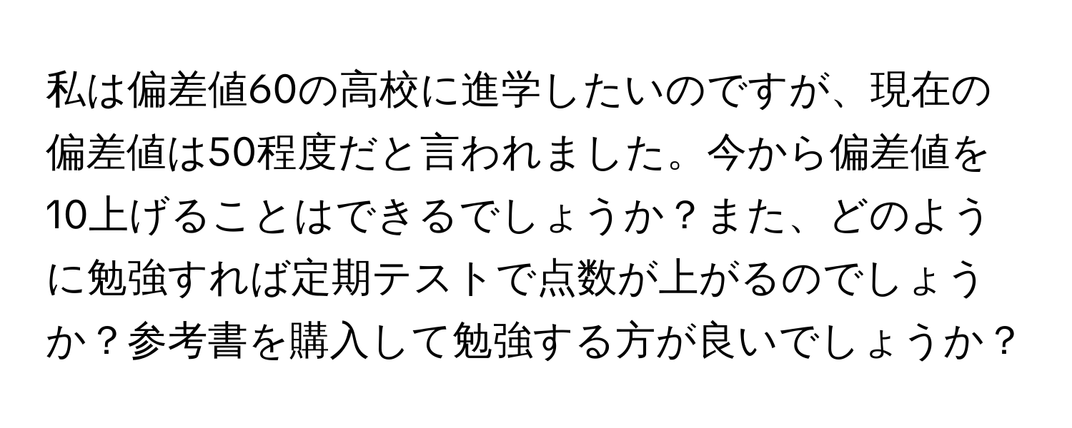 私は偏差値60の高校に進学したいのですが、現在の偏差値は50程度だと言われました。今から偏差値を10上げることはできるでしょうか？また、どのように勉強すれば定期テストで点数が上がるのでしょうか？参考書を購入して勉強する方が良いでしょうか？