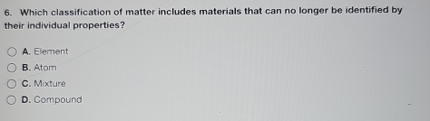 Which classification of matter includes materials that can no longer be identified by
their individual properties?
A. Element
B. Atom
C. Mixture
D. Compound