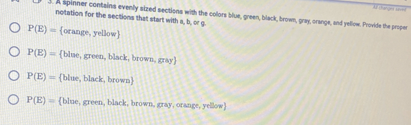 All changes saved
3. A spinner contains evenly sized sections with the colors blue, green, black, brown, gray, orange, and yellow. Provide the proper
notation for the sections that start with a, b, or g.
P(E)= orange, yellow
P(E)= blue, green, black, brown, gray
P(E)= blue, black, brown
P(E)= blue, green, black, brown, gray, orange, yellow