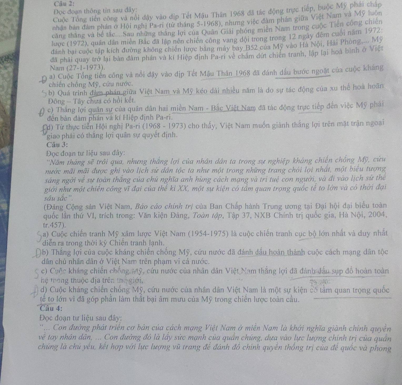 Đọc đoạn thông tin sau đây:
Cuộc Tổng tiến công và nổi dậy vào dịp Tết Mậu Thân 1968 đã tác động trực tiếp, buộc Mỹ phái chấp
nhận bản đâm phán ở Hội nghị Pa-ri (từ tháng 5-1968), nhưng việc đàm phân giữa Việt Nam và Mỹ luôn
căng thắng và bế tắc....Sau những thắng lợi của Quân Giải phóng miền Nam trong cuộc Tiến công chiến
lược (1972), quân dân miền Bắc đã lập nên chiến công vang dội trong trong 12 ngày đếm cuối năm 1972:
dánh bại cuộc tập kích đường không chiến lược bằng máy bay B52 của Mỹ vào Hà Nội, Hải Phòng.... Mỹ
đã phải quay trở lại bàn đàm phán và kí Hiệp định Pa-ri về chấm dứt chiến tranh, lập lại hoà bình ở Việt
Nam (27-1-1973).
a) Cuộc Tổng tiến công và nổi dậy vào dịp Tết Mậu Thân 1968 đã đánh dấu bước ngoặt của cuộc kháng
chiến chống Mỹ, cứu nước.
b) Quá trình đàm phán giữa Việt Nam và Mỹ kéo dài nhiều năm là do sự tác động của xu thế hoà hoãn
Đông - Tây chưa có hồi kết.
c) Thắng lợi quân sự của quân dân hai miền Nam - Bắc Việt Nam đã tác động trực tiếp đến việc Mỹ phải
đền bản đàm phán và kí Hiệp định Pa-ri.
d) Từ thực tiễn Hội nghị Pa-ri (1968 - 1973) cho thấy, Việt Nam muốn giành thắng lợi trên mặt trận ngoại
giao phải có thắng lợi quân sự quyết định.
Câu 3:
Đọc đoạn tư liệu sau đây:
'Năm tháng sẽ trôi qua, nhưng thắng lợi của nhân dân ta trong sự nghiệp kháng chiến chống Mỹ, cứu
mước mãi mãi được ghi yào lịch sử dân tộc ta như một trong những trang chói lọi nhất, một biểu tượng
sáng ngời về sự toàn thắng của chủ nghĩa anh hùng cách mạng và trí tuệ con người, và đi vào lịch sử thể
giới như một chiến công vĩ đại của thế ki XX, một sự kiện có tầm quan trọng quốc tế to lớn và có thời đại
sâu sắc''.
(Đảng Cộng sản Việt Nam, Báo cáo chính trị của Ban Chấp hành Trung ương tại Đại hội đại biểu toàn
quốc lần thứ VI, trích trong: Văn kiện Đảng, Toàn tập, Tập 37, NXB Chính trị quốc gia, Hà Nội, 2004,
tr.457).
a) Cuộc chiến tranh Mỹ xâm lược Việt Nam (1954-1975) là cuộc chiến tranh cục bộ lớn nhất và duy nhất
diễn ra trong thời kỳ Chiển tranh lạnh.
(b) Thắng lợi của cuộc kháng chiến chống Mỹ, cứu nước đã đánh dấu hoàn thành cuộc cách mạng dân tộc
dân chủ nhân dân ở Việt Nam trên phạm vi cả nước.
a c) Cuộc kháng chiến chống Mỹ, cứu nước của nhân dân Việt Nam thắng lợi đã đánh đấu sụp đồ hoàn toàn
hệ trong thuộc địa trên the giới, MAT
d) Cuộc kháng chiến chống Mỹ, cứu nước của nhân dân Việt Nam là một sự kiện có tầm quan trọng quốc
tế to lớn vì đã góp phần làm thất bại âm mưu của Mỹ trong chiến lược toàn cầu.
Câu 4:
Đọc đoạn tư liệu sau đây:
' .. Con đường phát triển cơ bản của cách mạng Việt Nam ở miền Nam là khởi nghĩa giành chính quyền
về tay nhân dân, ... Con đường đó là lấy sức mạnh của quần chúng, dựa vào lực lượng chính trị của quần
chúng là chủ yếu, kết hợp với lực lượng vũ trang để đánh đồ chính quyền thống trị của đế quốc và phong