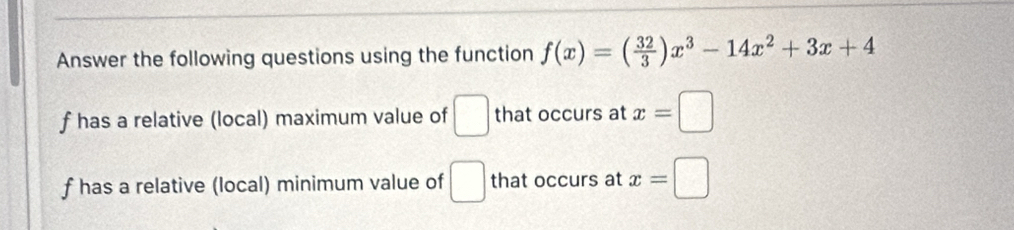 Answer the following questions using the function f(x)=( 32/3 )x^3-14x^2+3x+4
f has a relative (local) maximum value of □ that occurs at x=□
f has a relative (local) minimum value of □ that occurs at x=□