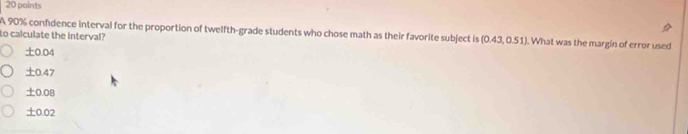 A 90% confidence interval for the proportion of twelfth-grade students who chose math as their favorite subject is (0.43,0.51) ). What was the margin of error used
to calculate the interval?
±0.04
0.47
± c 0.08
± 0.0 2