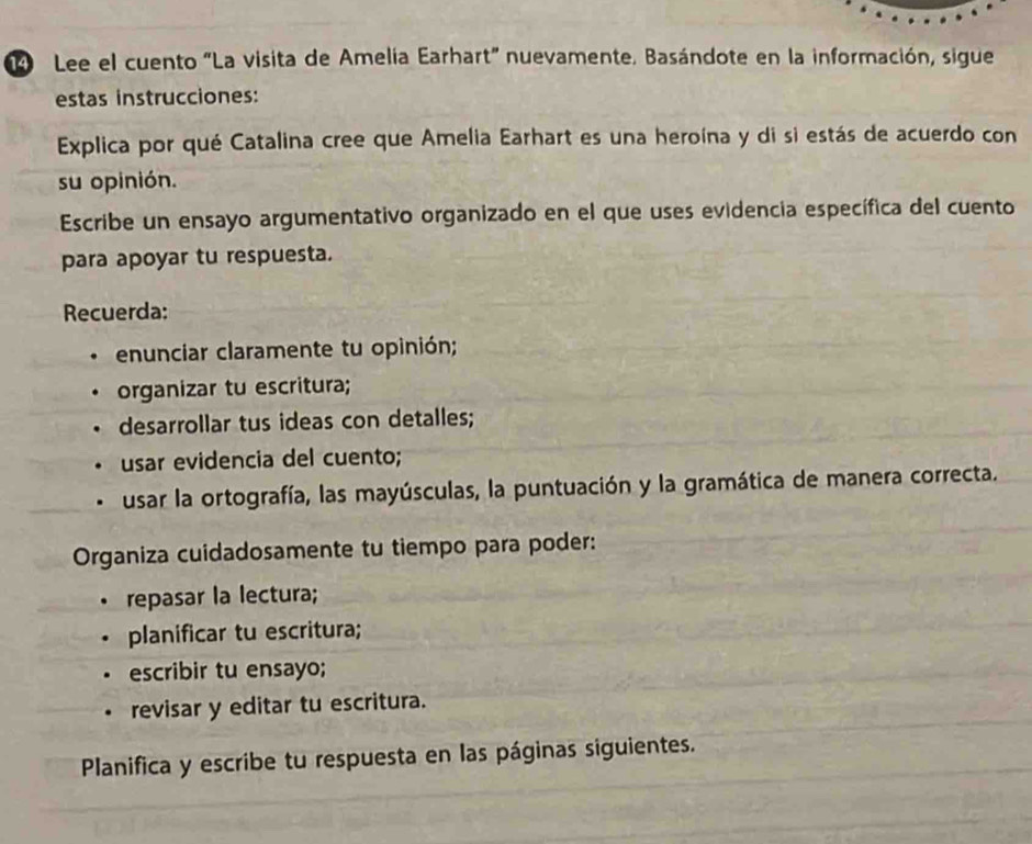 Lee el cuento "La visita de Amelía Earhart" nuevamente. Basándote en la información, sigue 
estas instrucciones: 
Explica por qué Catalina cree que Amelia Earhart es una heroína y di si estás de acuerdo con 
su opinión. 
Escribe un ensayo argumentativo organizado en el que uses evidencia específica del cuento 
para apoyar tu respuesta. 
Recuerda: 
enunciar claramente tu opinión; 
organizar tu escritura; 
desarrollar tus ideas con detalles; 
usar evidencia del cuento; 
usar la ortografía, las mayúsculas, la puntuación y la gramática de manera correcta. 
Organiza cuidadosamente tu tiempo para poder: 
repasar la lectura; 
• planificar tu escritura; 
escribir tu ensayo; 
revisar y editar tu escritura. 
Planifica y escribe tu respuesta en las páginas siguientes.