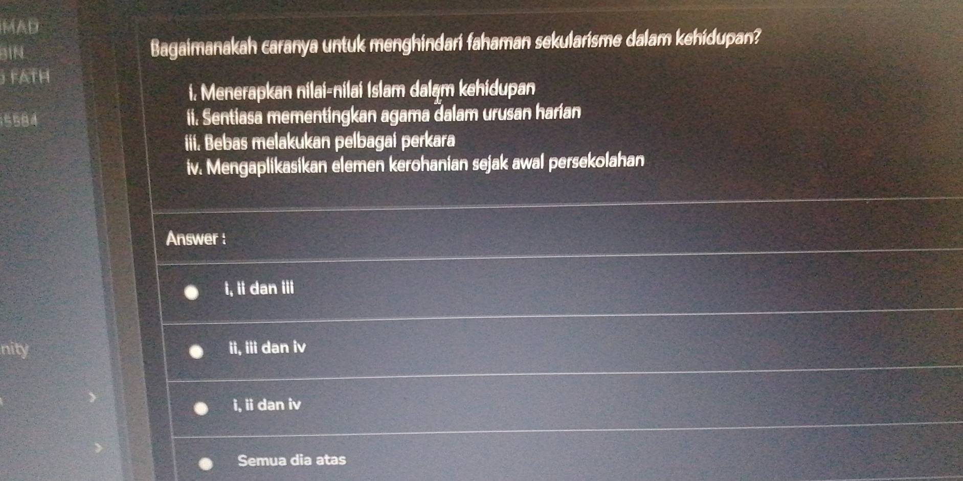 MAD
BIN Bagaimanakah caranya untuk menghindari fahaman sekularisme dalam kehidupan?
FATH
i. Menerapkan nilai-nilai Islam daląm kehidupan
5584 ii. Sentiasa mementingkan agama dalam urusan harian
iii. Bebas melakukan pelbagai perkara
iv. Mengaplikasikan elemen kerohanian sejak awal persekolahan
Answer :
i, ii dan iii
nity ii, iii dan iv
i, ii dan iv
Semua dia atas