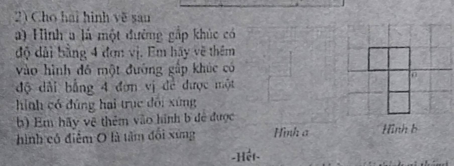 Cho hai hình về san 
a) Hình a là một đường gắp khúc có 
độ dài bằng 4 đơn vị. Em hãy về thêm 
vào hình đô một đường gấp khúc có 
độ dài bằng 4 đơn vị để được một 
hình có đúng hai trục đôi xứng 
b) Em hãy vệ thêm vào hình b đề được 
hình có điểm O là tâm đổi xứng 
Hình a 
Hình b 
-Hệt-