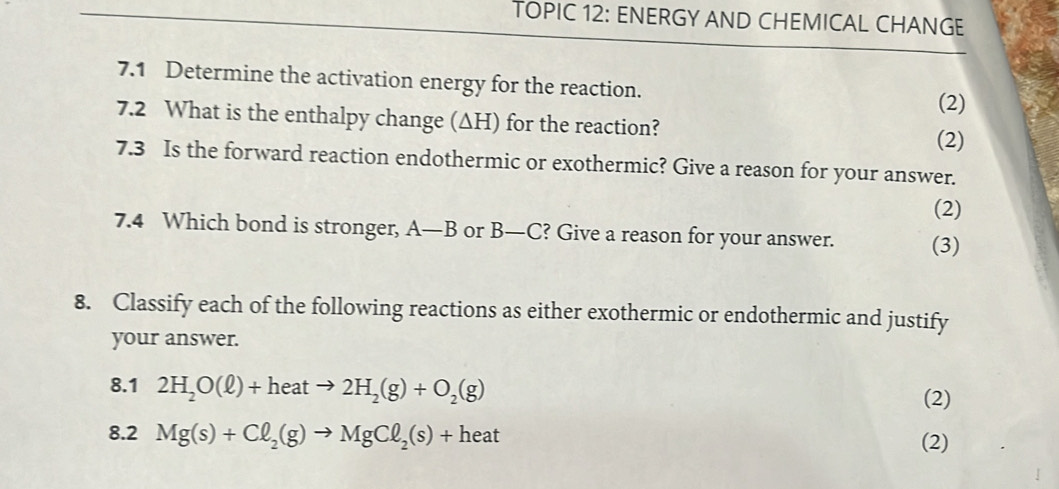 TOPIC 12: ENERGY AND CHEMICAL CHANGE 
7.1 Determine the activation energy for the reaction. 
(2) 
7.2 What is the enthalpy change (ΔH) for the reaction? 
(2) 
7.3 Is the forward reaction endothermic or exothermic? Give a reason for your answer. 
(2) 
7.4 Which bond is stronger, A—B or B—C? Give a reason for your answer. (3) 
8. Classify each of the following reactions as either exothermic or endothermic and justify 
your answer. 
8.1 2H_2O(ell )+heatto 2H_2(g)+O_2(g)
(2) 
8.2 Mg(s)+Cl_2(g)to MgCl_2(s)+heat (2)