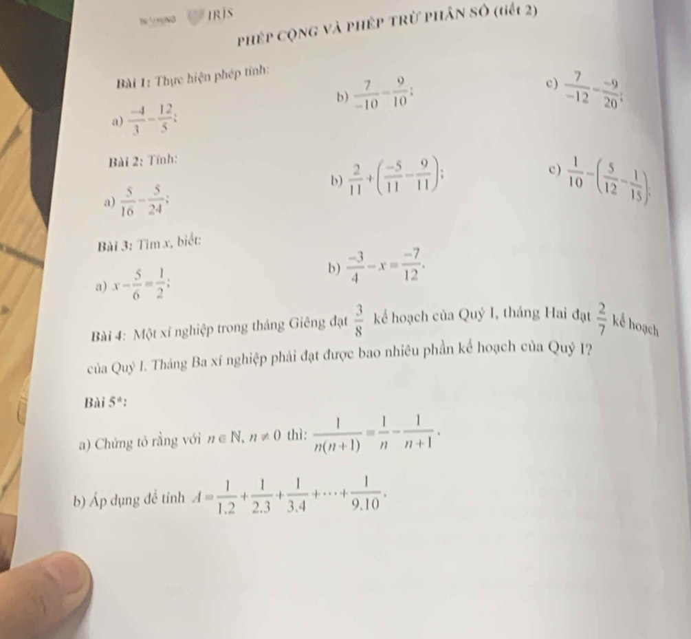 ³ ND IRIS 
phép cộng và phép trừ phân số (tiếi 2) 
Bài 1: Thực hiện phép tính: 
c) 
b)  7/-10 - 9/10 ;  7/-12 - (-9)/20 ; 
a)  (-4)/3 - 12/5 ; 
Bài 2: Tính: 
b)  2/11 +( (-5)/11 - 9/11 ); 
c) 
a)  5/16 - 5/24 ;  1/10 -( 5/12 - 1/15 ); 
Bài 3: Tìm x, biết: 
a) x- 5/6 = 1/2 ; 
b)  (-3)/4 -x= (-7)/12 . 
Bài 4: Một xí nghiệp trong tháng Giêng đạt  3/8  kể hoạch của Quý I, tháng Hai đạt  2/7  kể hoạch 
của Quý I. Tháng Ba xí nghiệp phải đạt được bao nhiêu phần kể hoạch của Quý 1? 
Bài 5^*
a) Chứng tó rằng với n∈ N, n!= 0 thì:  1/n(n+1) = 1/n - 1/n+1 . 
b) Áp dụng đề tỉnh A= 1/1.2 + 1/2.3 + 1/3.4 +·s + 1/9.10 .