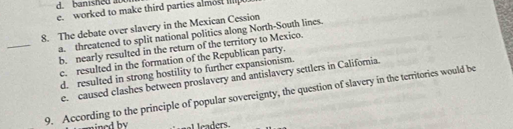 banished aoo
e. worked to make third parties almost Iil
8. The debate over slavery in the Mexican Cession
_a. threatened to split national politics along North-South lines.
b. nearly resulted in the return of the territory to Mexico.
c. resulted in the formation of the Republican party.
d. resulted in strong hostility to further expansionism.
e. caused clashes between proslavery and antislavery settlers in California.
9. According to the principle of popular sovereignty, the question of slavery in the territories would be
ined by eaders.