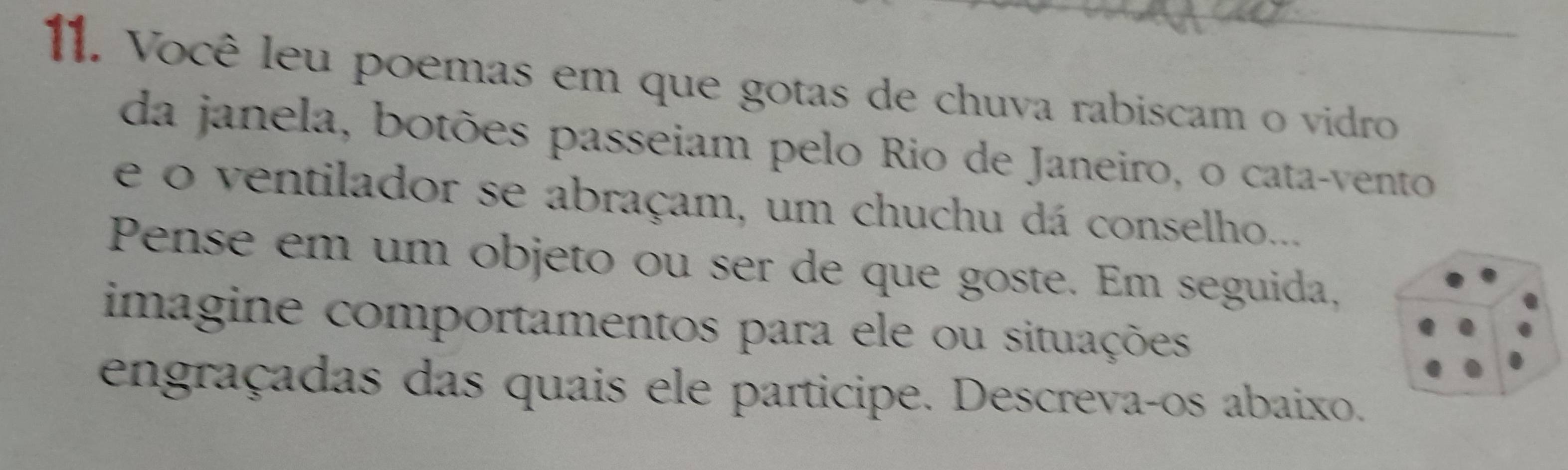 Você leu poemas em que gotas de chuva rabiscam o vidro 
da janela, botões passeiam pelo Rio de Janeiro, o cata-vento 
e o ventilador se abraçam, um chuchu dá conselho... 
Pense em um objeto ou ser de que goste. Em seguida, 
imagine comportamentos para ele ou situações 
engraçadas das quais ele participe. Descrevaços abaixo.