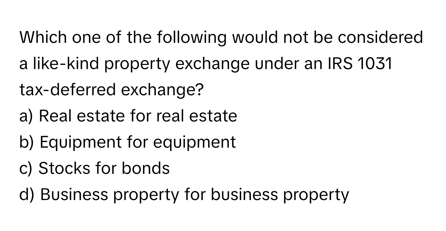 Which one of the following would not be considered a like-kind property exchange under an IRS 1031 tax-deferred exchange?

a) Real estate for real estate
b) Equipment for equipment
c) Stocks for bonds
d) Business property for business property