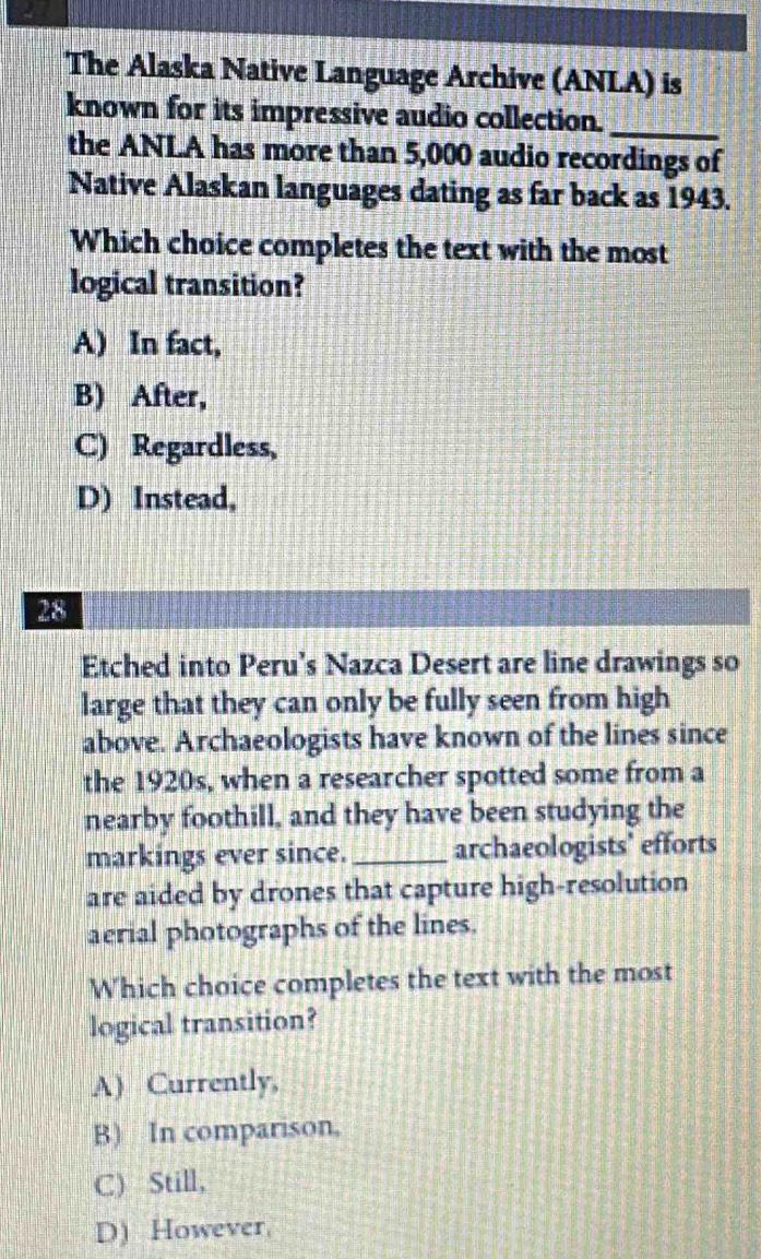 The Alaska Native Language Archive (ANLA) is
known for its impressive audio collection._
the ANLA has more than 5,000 audio recordings of
Native Alaskan languages dating as far back as 1943.
Which choice completes the text with the most
logical transition?
A) In fact,
B) After,
C) Regardless,
D) Instead,
28
Etched into Peru’s Nazca Desert are line drawings so
large that they can only be fully seen from high
above. Archaeologists have known of the lines since
the 1920s, when a researcher spotted some from a
nearby foothill, and they have been studying the
markings ever since._ archaeologists' efforts
are aided by drones that capture high-resolution
aerial photographs of the lines.
Which choice completes the text with the most
logical transition?
A) Currently,
B) In comparison,
C) Still,
D) However
