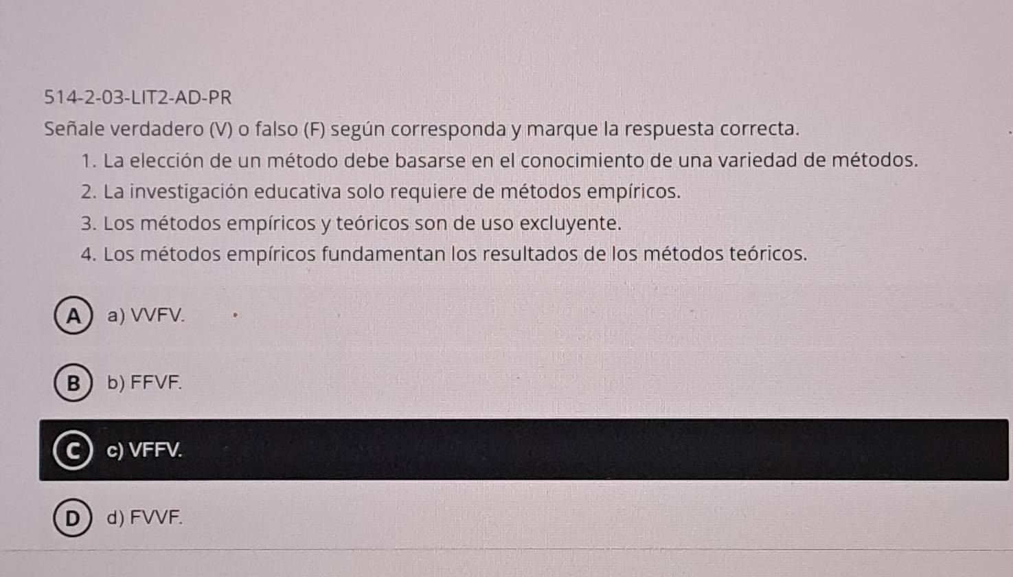 514-2-03-LIT2-AD-PR
Señale verdadero (V) o falso (F) según corresponda y marque la respuesta correcta.
1. La elección de un método debe basarse en el conocimiento de una variedad de métodos.
2. La investigación educativa solo requiere de métodos empíricos.
3. Los métodos empíricos y teóricos son de uso excluyente.
4. Los métodos empíricos fundamentan los resultados de los métodos teóricos.
Aa) VVFV.
B b) FFVF.
C) c) VFFV.
D d) FVVF.