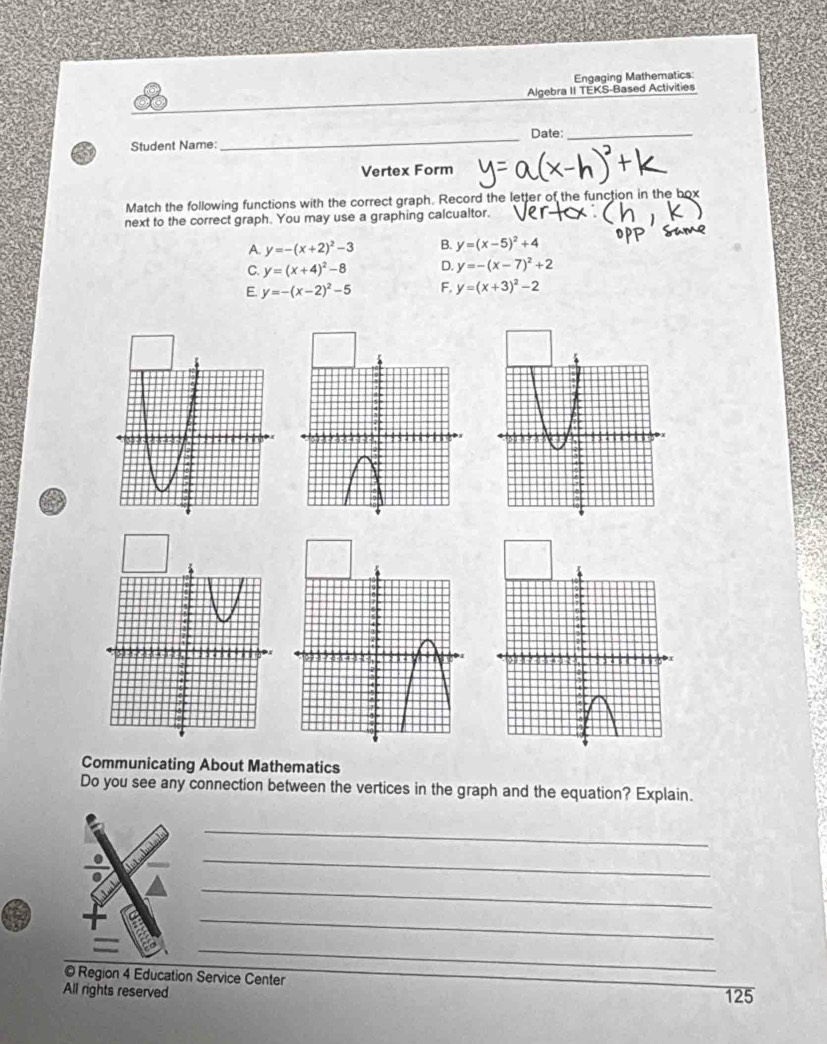 Engaging Mathematics:
Algebra II TEKS-Based Activities
Student Name: _Date:_
Vertex Form
Match the following functions with the correct graph. Record the letter of the function in the box
next to the correct graph. You may use a graphing calcualtor.
A. y=-(x+2)^2-3 B. y=(x-5)^2+4
C. y=(x+4)^2-8 D. y=-(x-7)^2+2
E. y=-(x-2)^2-5 F. y=(x+3)^2-2
Communicating About Mathematics
Do you see any connection between the vertices in the graph and the equation? Explain.
_
_
_
_
_
© Region 4 Education Service Center
All rights reserved 125