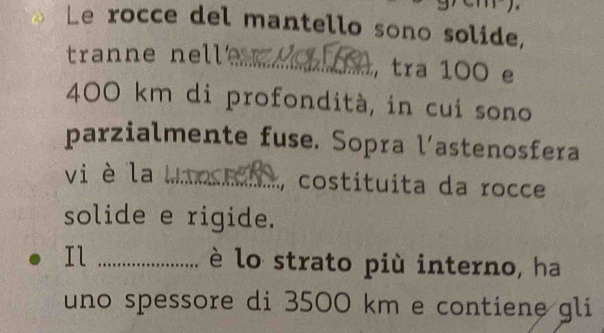 Le rocce del mantello sono solide, 
tranne nell _, tra 100 e
400 km di profondità, in cui sono 
parzialmente fuse. Sopra l’astenosfera 
vi è la_ 
, costituita da rocce 
solide e rigide. 
Il _è lo strato più interno, ha 
uno spessore di 3500 km e contiene gli