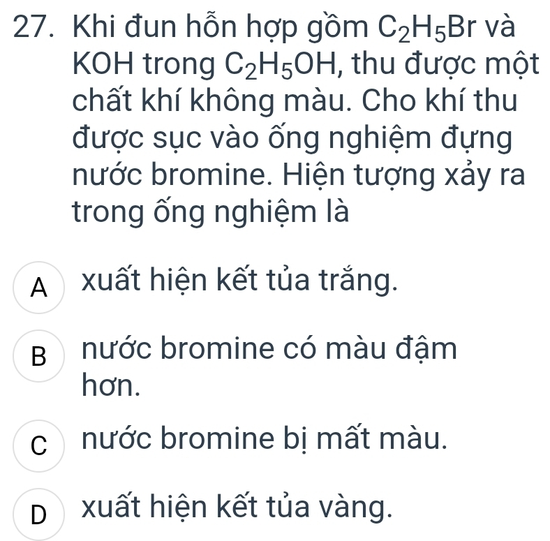 Khi đun hỗn hợp gồm C_2H_5Br và
KOH trong C_2H_5OH , thu được một
chất khí không màu. Cho khí thu
được sục vào ống nghiệm đựng
nước bromine. Hiện tượng xảy ra
trong ống nghiệm là
A xuất hiện kết tủa trắng.
B nước bromine có màu đậm
hơn.
c nước bromine bị mất màu.
D xuất hiện kết tủa vàng.