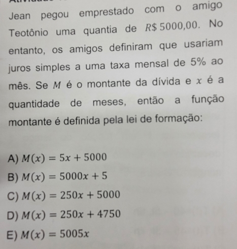 Jean pegou emprestado com o amigo
Teotônio uma quantia de R$ 5000,00. No
entanto, os amigos definiram que usariam
juros simples a uma taxa mensal de 5% ao
mês. Se M é o montante da dívida e x é a
quantidade de meses, então a função
montante é definida pela lei de formação:
A) M(x)=5x+5000
B) M(x)=5000x+5
C) M(x)=250x+5000
D) M(x)=250x+4750
E) M(x)=5005x