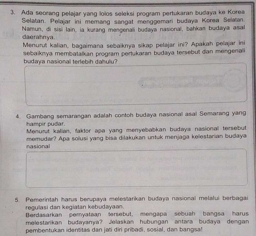 Ada seorang pelajar yang lolos seleksi program pertukaran budaya ke Korea 
Selatan. Pelajar ini memang sangat menggemari budaya Korea Selatan. 
Namun, di sisi lain, ia kurang mengenali budaya nasional, bahkan budaya asal 
daerahnya. 
Menurut kalian, bagaimana sebaiknya sikap pelajar ini? Apakah pelajar ini 
sebaiknya membatalkan program pertukaran budaya tersebut dan mengenali 
budaya nasional terlebih dahulu? 
4. Gambang semarangan adalah contoh budaya nasional asal Semarang yang 
hampir pudar. 
Menurut kalian, faktor apa yang menyebabkan budaya nasional tersebut 
memudar? Apa solusi yang bisa dilakukan untuk menjaga kelestarian budaya 
nasional 
5. Pemerintah harus berupaya melestarikan budaya nasional melalui berbagai 
regulasi dan kegiatan kebudayaan. 
Berdasarkan pernyataan tersebut, mengapa sebuah bangsa harus 
melestarikan budayanya? Jelaskan hubungan antara budaya dengan 
pembentukan identitas dan jati diri pribadi, sosial, dan bangsa!