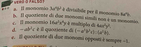 VERO O FALSO?
a. Il monomio 3a^4b^2 è divisibile per il monomio 8a^4b.
b. Il quoziente di due monomi simili non è un monomio.
c. Il monomio 16a^2x^4y è multiplo di 4ax^2y^2.
d. -ab^2c è il quoziente di (-a^3b^3c):(a^2b).
e. Il quoziente di due monomi opposti è sempre −1.