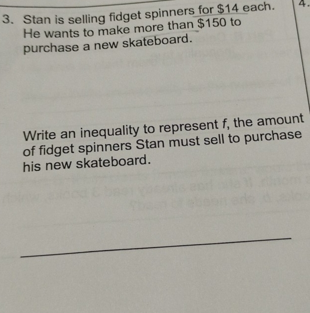 Stan is selling fidget spinners for $14 each. 4. 
He wants to make more than $150 to 
purchase a new skateboard. 
Write an inequality to represent f, the amount 
of fidget spinners Stan must sell to purchase 
his new skateboard. 
_