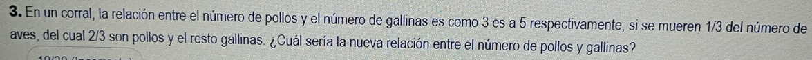 En un corral, la relación entre el número de pollos y el número de gallinas es como 3 es a 5 respectivamente, si se mueren 1/3 del número de 
aves, del cual 2/3 son pollos y el resto gallinas. ¿Cuál sería la nueva relación entre el número de pollos y gallinas?