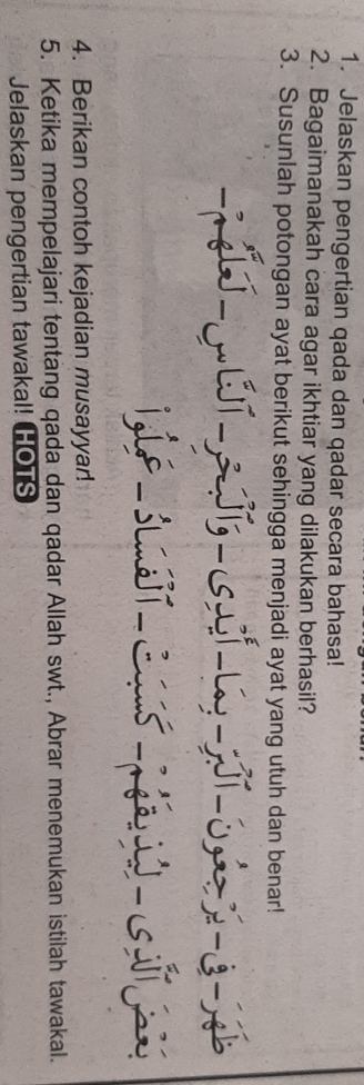 Jelaskan pengertian qada dan qadar secara bahasa! 
2. Bagaimanakah cara agar ikhtiar yang dilakukan berhasil? 
3. Susunlah potongan ayat berikut sehingga menjadi ayat yang utuh dan benar! 
4. Berikan contoh kejadian musayyar! 
5. Ketika mempelajari tentang qada dan qadar Allah swt., Abrar menemukan istilah tawakal. 
Jelaskan pengertian tawakal! HOTS