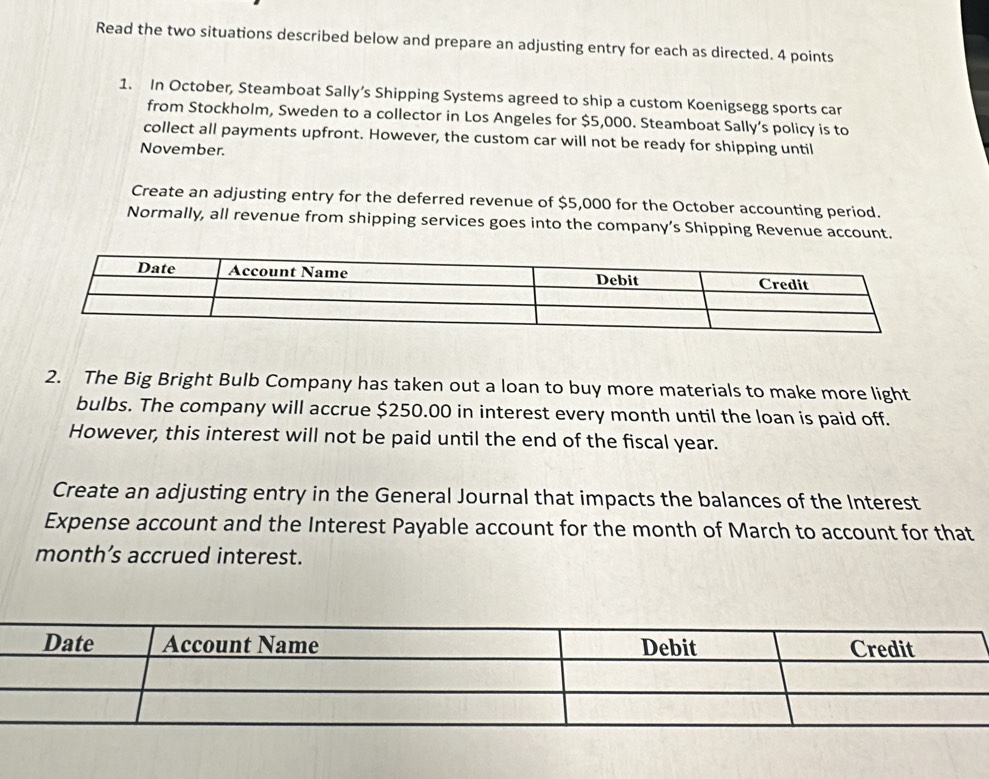 Read the two situations described below and prepare an adjusting entry for each as directed. 4 points 
1. In October, Steamboat Sally’s Shipping Systems agreed to ship a custom Koenigsegg sports car 
from Stockholm, Sweden to a collector in Los Angeles for $5,000. Steamboat Sally’s policy is to 
collect all payments upfront. However, the custom car will not be ready for shipping until 
November. 
Create an adjusting entry for the deferred revenue of $5,000 for the October accounting period. 
Normally, all revenue from shipping services goes into the company’s Shipping Revenue account. 
2. The Big Bright Bulb Company has taken out a loan to buy more materials to make more light 
bulbs. The company will accrue $250.00 in interest every month until the loan is paid off. 
However, this interest will not be paid until the end of the fiscal year. 
Create an adjusting entry in the General Journal that impacts the balances of the Interest 
Expense account and the Interest Payable account for the month of March to account for that 
month’s accrued interest.