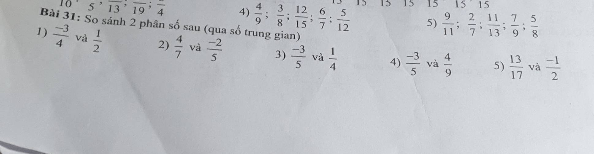 10, 5, frac 13, frac 19; frac 4
4)  4/9 ;  3/8 ;  12/15 ;  6/7 ;  5/12 
15 15 15 15 15
5)  9/11 ;  2/7 ;  11/13 ;  7/9 ;  5/8 
Bài 31: So sánh 2 phân số sau (qua số trung gian) 
1)  (-3)/4  và  1/2 
2)  4/7  và  (-2)/5  3)  (-3)/5  và  1/4 
4)  (-3)/5  và  4/9  5)  13/17  và  (-1)/2 